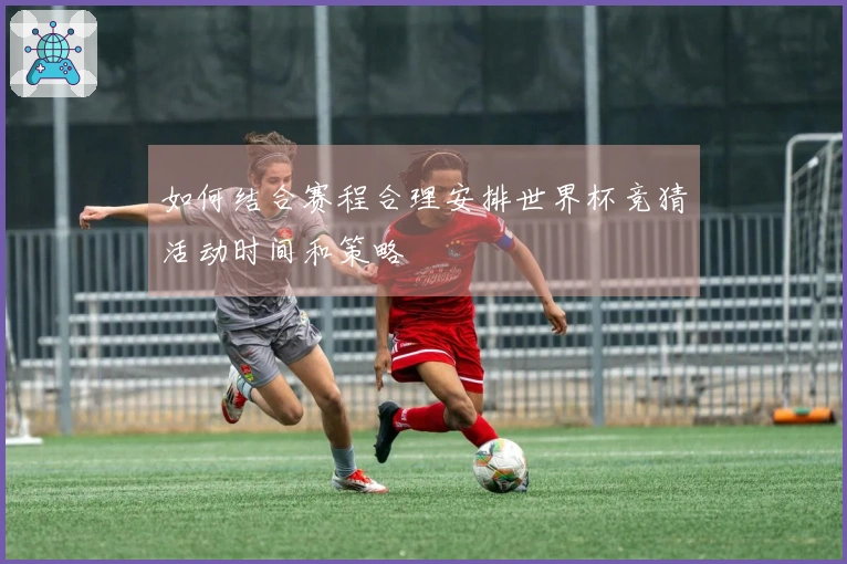 如何结合赛程合理安排世界杯竞猜活动时间和策略